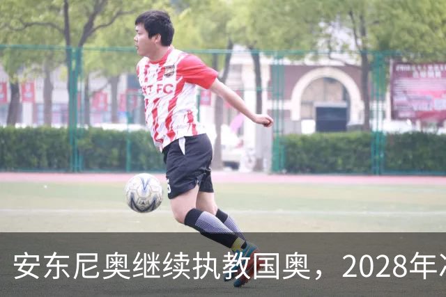 安东尼奥继续执教国奥，2028年冲击奥运梦！